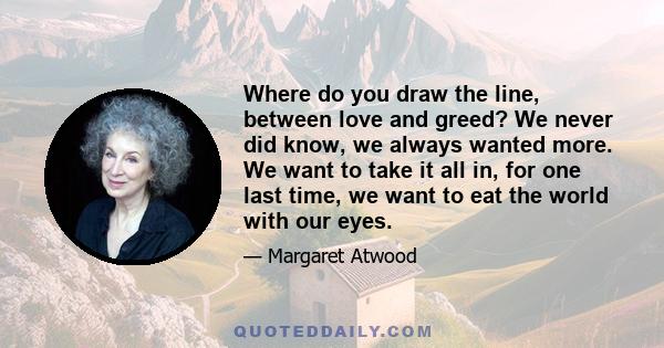 Where do you draw the line, between love and greed? We never did know, we always wanted more. We want to take it all in, for one last time, we want to eat the world with our eyes.