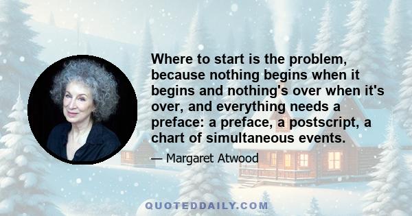 Where to start is the problem, because nothing begins when it begins and nothing's over when it's over, and everything needs a preface: a preface, a postscript, a chart of simultaneous events.