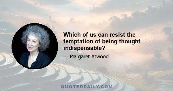 Which of us can resist the temptation of being thought indispensable?