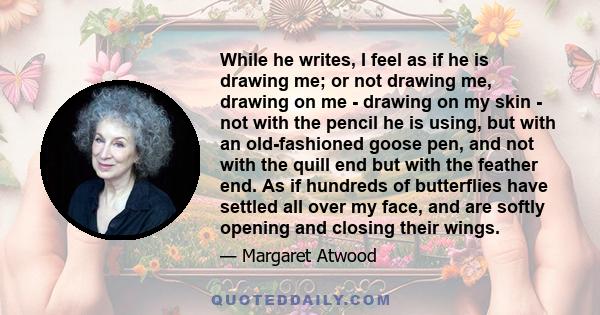 While he writes, I feel as if he is drawing me; or not drawing me, drawing on me - drawing on my skin - not with the pencil he is using, but with an old-fashioned goose pen, and not with the quill end but with the