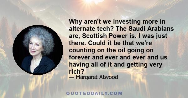 Why aren't we investing more in alternate tech? The Saudi Arabians are, Scottish Power is. I was just there. Could it be that we're counting on the oil going on forever and ever and ever and us having all of it and