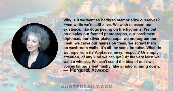 Why is it we want so badly to memorialize ourselves? Even while we're still alive. We wish to assert our existence, like dogs peeing on fire hydrants. We put on display our framed photographs, our parchment diplomas,