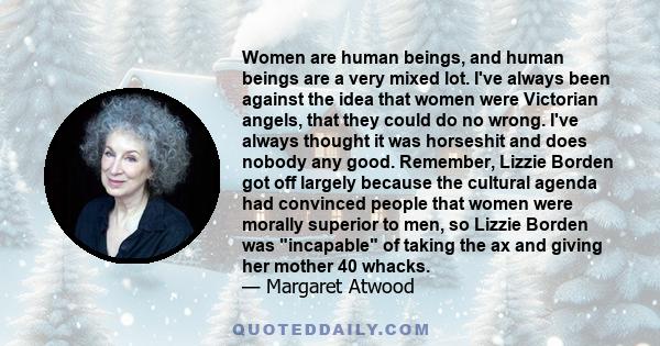 Women are human beings, and human beings are a very mixed lot. I've always been against the idea that women were Victorian angels, that they could do no wrong. I've always thought it was horseshit and does nobody any