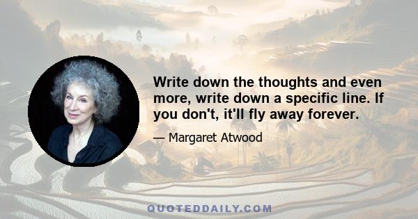 Write down the thoughts and even more, write down a specific line. If you don't, it'll fly away forever.