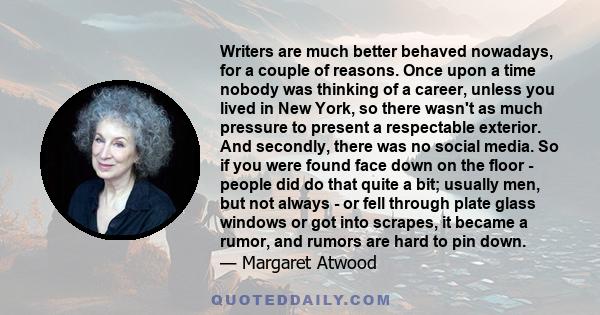 Writers are much better behaved nowadays, for a couple of reasons. Once upon a time nobody was thinking of a career, unless you lived in New York, so there wasn't as much pressure to present a respectable exterior. And