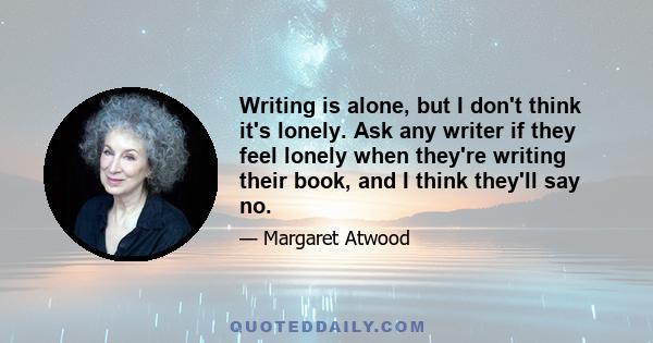 Writing is alone, but I don't think it's lonely. Ask any writer if they feel lonely when they're writing their book, and I think they'll say no.