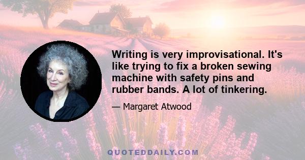 Writing is very improvisational. It's like trying to fix a broken sewing machine with safety pins and rubber bands. A lot of tinkering.