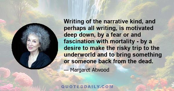 Writing of the narrative kind, and perhaps all writing, is motivated deep down, by a fear or and fascination with mortality - by a desire to make the risky trip to the underworld and to bring something or someone back