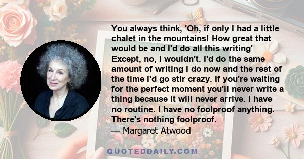 You always think, 'Oh, if only I had a little chalet in the mountains! How great that would be and I'd do all this writing' Except, no, I wouldn't. I'd do the same amount of writing I do now and the rest of the time I'd 