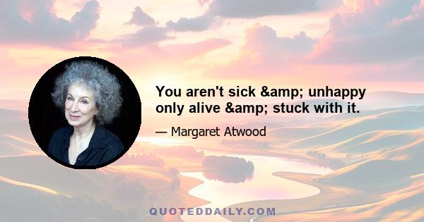 You aren't sick & unhappy only alive & stuck with it.