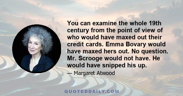 You can examine the whole 19th century from the point of view of who would have maxed out their credit cards. Emma Bovary would have maxed hers out. No question. Mr. Scrooge would not have. He would have snipped his up.