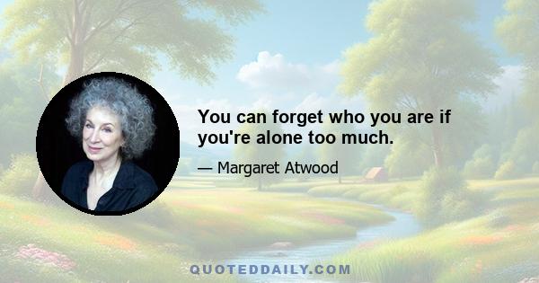 You can forget who you are if you're alone too much.