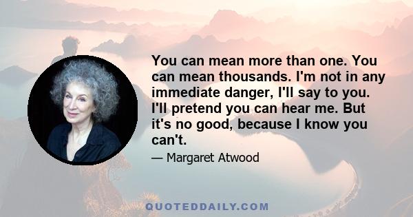 You can mean more than one. You can mean thousands. I'm not in any immediate danger, I'll say to you. I'll pretend you can hear me. But it's no good, because I know you can't.