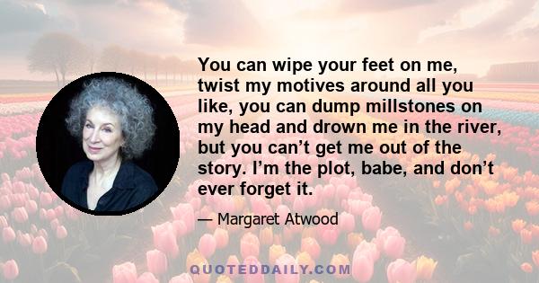 You can wipe your feet on me, twist my motives around all you like, you can dump millstones on my head and drown me in the river, but you can’t get me out of the story. I’m the plot, babe, and don’t ever forget it.