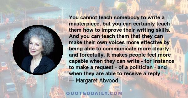 You cannot teach somebody to write a masterpiece, but you can certainly teach them how to improve their writing skills. And you can teach them that they can make their own voices more effective by being able to