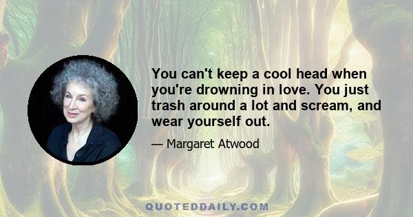 You can't keep a cool head when you're drowning in love. You just trash around a lot and scream, and wear yourself out.