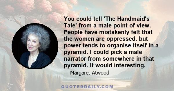 You could tell 'The Handmaid's Tale' from a male point of view. People have mistakenly felt that the women are oppressed, but power tends to organise itself in a pyramid. I could pick a male narrator from somewhere in