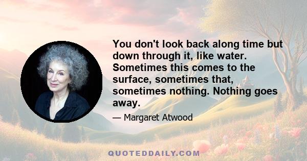 You don't look back along time but down through it, like water. Sometimes this comes to the surface, sometimes that, sometimes nothing. Nothing goes away.