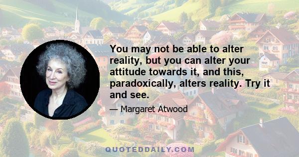 You may not be able to alter reality, but you can alter your attitude towards it, and this, paradoxically, alters reality. Try it and see.