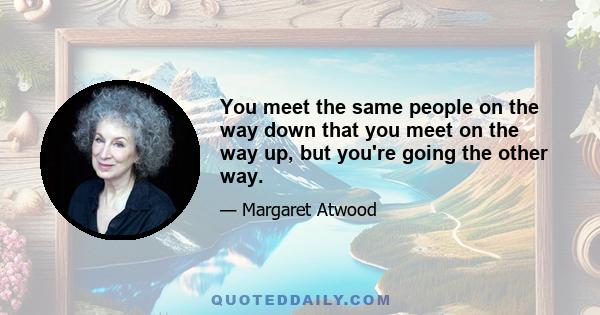 You meet the same people on the way down that you meet on the way up, but you're going the other way.