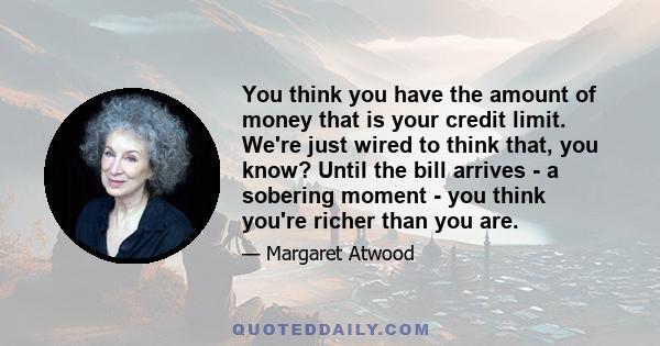 You think you have the amount of money that is your credit limit. We're just wired to think that, you know? Until the bill arrives - a sobering moment - you think you're richer than you are.