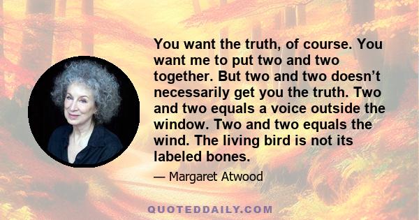 You want the truth, of course. You want me to put two and two together. But two and two doesn’t necessarily get you the truth. Two and two equals a voice outside the window. Two and two equals the wind. The living bird