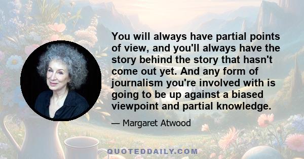 You will always have partial points of view, and you'll always have the story behind the story that hasn't come out yet. And any form of journalism you're involved with is going to be up against a biased viewpoint and