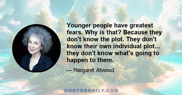 Younger people have greatest fears. Why is that? Because they don't know the plot. They don't know their own individual plot... they don't know what's going to happen to them.