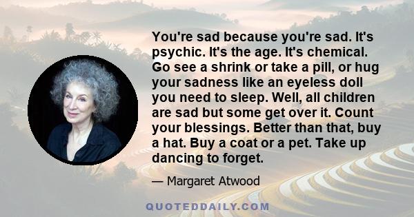 You're sad because you're sad. It's psychic. It's the age. It's chemical. Go see a shrink or take a pill, or hug your sadness like an eyeless doll you need to sleep. Well, all children are sad but some get over it.