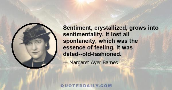 Sentiment, crystallized, grows into sentimentality. It lost all spontaneity, which was the essence of feeling. It was dated--old-fashioned.