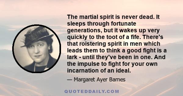 The martial spirit is never dead. It sleeps through fortunate generations, but it wakes up very quickly to the toot of a fife. There's that roistering spirit in men which leads them to think a good fight is a lark -