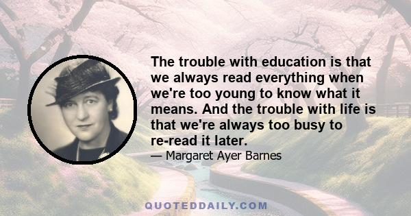 The trouble with education is that we always read everything when we're too young to know what it means. And the trouble with life is that we're always too busy to re-read it later.