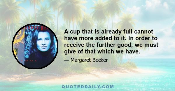 A cup that is already full cannot have more added to it. In order to receive the further good, we must give of that which we have.