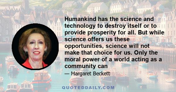 Humankind has the science and technology to destroy itself or to provide prosperity for all. But while science offers us these opportunities, science will not make that choice for us. Only the moral power of a world