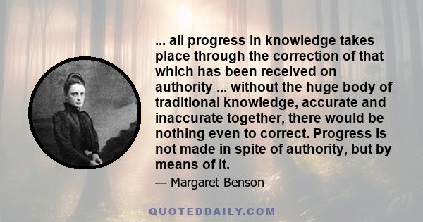 ... all progress in knowledge takes place through the correction of that which has been received on authority ... without the huge body of traditional knowledge, accurate and inaccurate together, there would be nothing