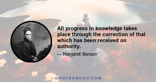 All progress in knowledge takes place through the correction of that which has been received on authority.