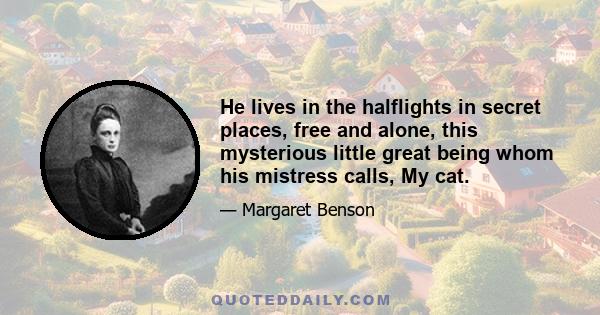 He lives in the halflights in secret places, free and alone, this mysterious little great being whom his mistress calls, My cat.