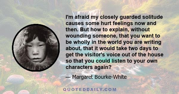 I'm afraid my closely guarded solitude causes some hurt feelings now and then. But how to explain, without wounding someone, that you want to be wholly in the world you are writing about, that it would take two days to