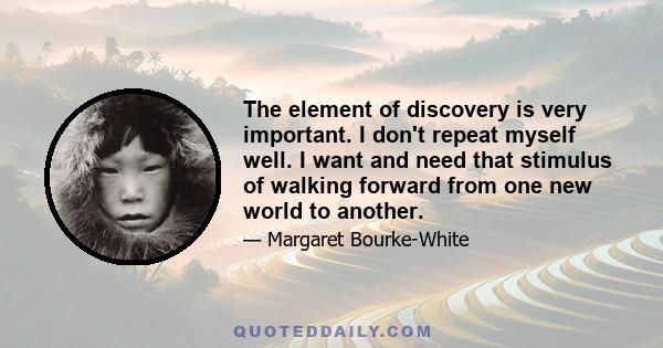 The element of discovery is very important. I don't repeat myself well. I want and need that stimulus of walking forward from one new world to another. There is something demoralizing about going back to a place to