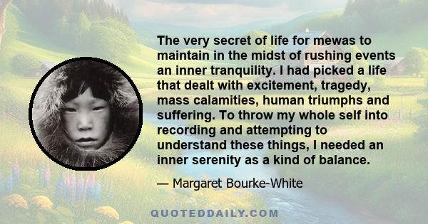 The very secret of life for mewas to maintain in the midst of rushing events an inner tranquility. I had picked a life that dealt with excitement, tragedy, mass calamities, human triumphs and suffering. To throw my