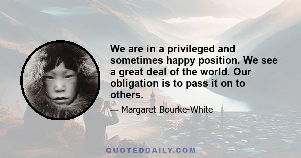 We are in a privileged and sometimes happy position. We see a great deal of the world. Our obligation is to pass it on to others.