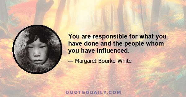 You are responsible for what you have done and the people whom you have influenced.