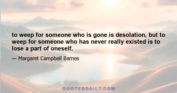 to weep for someone who is gone is desolation, but to weep for someone who has never really existed is to lose a part of oneself.