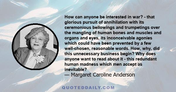 How can anyone be interested in war? - that glorious pursuit of annihilation with its ceremonious bellowings and trumpetings over the mangling of human bones and muscles and organs and eyes, its inconceivable agonies