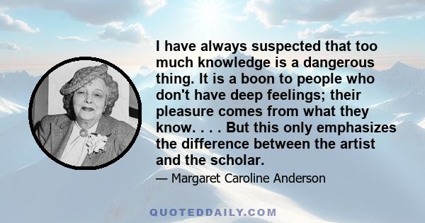 I have always suspected that too much knowledge is a dangerous thing. It is a boon to people who don't have deep feelings; their pleasure comes from what they know. . . . But this only emphasizes the difference between