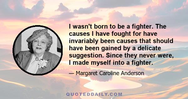 I wasn't born to be a fighter. The causes I have fought for have invariably been causes that should have been gained by a delicate suggestion. Since they never were, I made myself into a fighter.