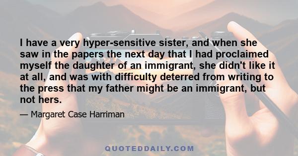 I have a very hyper-sensitive sister, and when she saw in the papers the next day that I had proclaimed myself the daughter of an immigrant, she didn't like it at all, and was with difficulty deterred from writing to