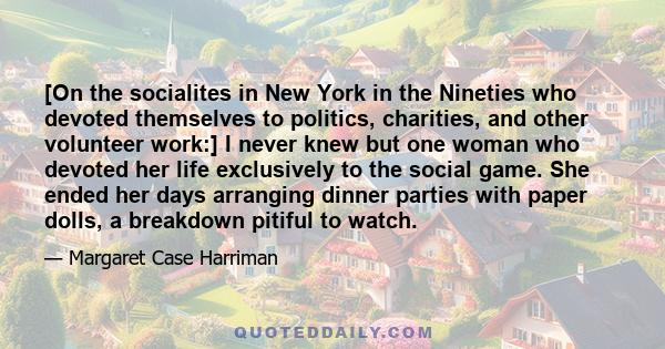 [On the socialites in New York in the Nineties who devoted themselves to politics, charities, and other volunteer work:] I never knew but one woman who devoted her life exclusively to the social game. She ended her days 