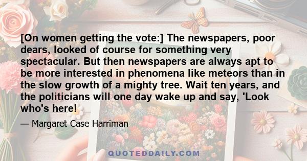 [On women getting the vote:] The newspapers, poor dears, looked of course for something very spectacular. But then newspapers are always apt to be more interested in phenomena like meteors than in the slow growth of a