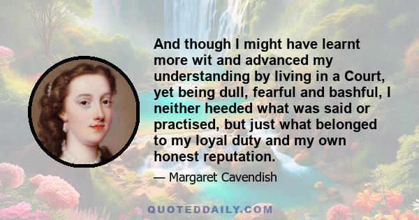 And though I might have learnt more wit and advanced my understanding by living in a Court, yet being dull, fearful and bashful, I neither heeded what was said or practised, but just what belonged to my loyal duty and